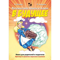 ПУТЕШЕСТВИЯ АЛИСЫ И АЛИКА В БУДУЩЕЕ. ПРАКТИКУМ ПО РАЗВИТИЮ ТВОРЧЕСКОГО МЫШЛЕНИЯ. КНИГА ДЛЯ РОДИТЕЛЕЙ И ПЕДАГОГОВ