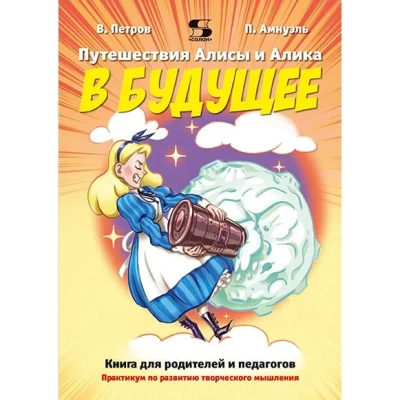 ПУТЕШЕСТВИЯ АЛИСЫ И АЛИКА В БУДУЩЕЕ. ПРАКТИКУМ ПО РАЗВИТИЮ ТВОРЧЕСКОГО МЫШЛЕНИЯ. КНИГА ДЛЯ РОДИТЕЛЕЙ И ПЕДАГОГОВ